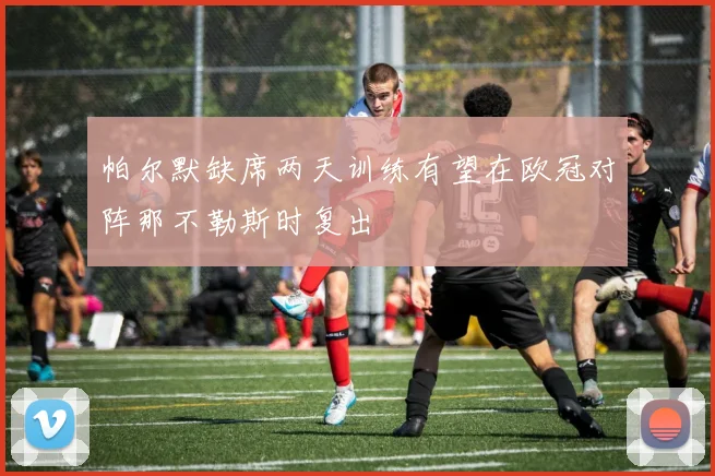 帕尔默缺席两天训练有望在欧冠对阵那不勒斯时复出