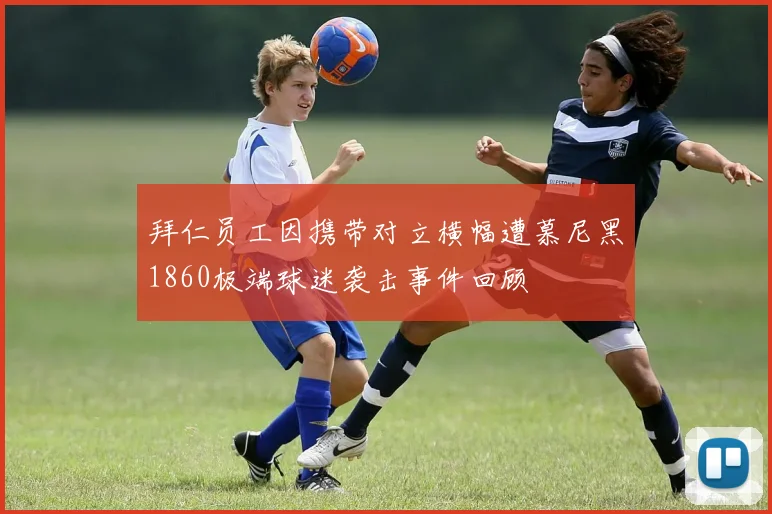 拜仁员工因携带对立横幅遭慕尼黑1860极端球迷袭击事件回顾