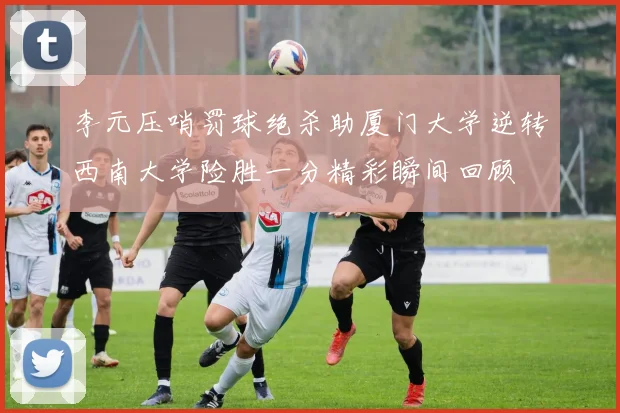 李元压哨罚球绝杀助厦门大学逆转西南大学险胜一分精彩瞬间回顾