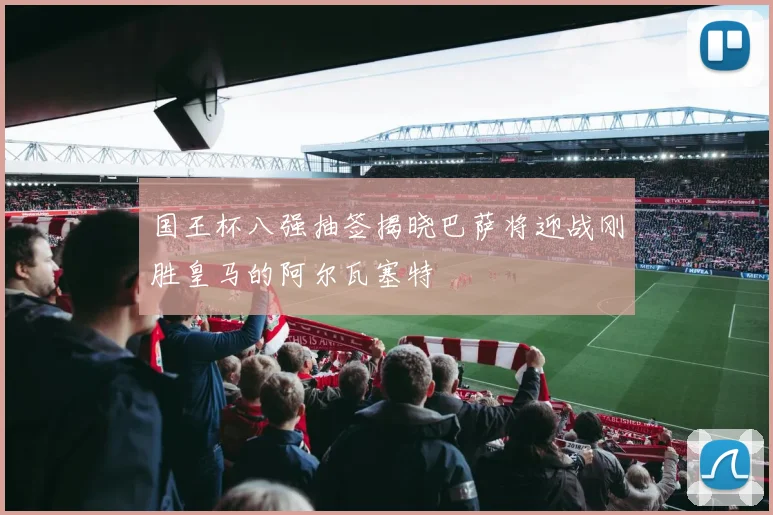 国王杯八强抽签揭晓巴萨将迎战刚胜皇马的阿尔瓦塞特