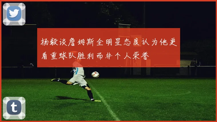 杨毅谈詹姆斯全明星态度认为他更看重球队胜利而非个人荣誉