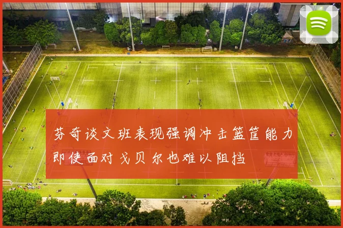 芬奇谈文班表现强调冲击篮筐能力即使面对戈贝尔也难以阻挡
