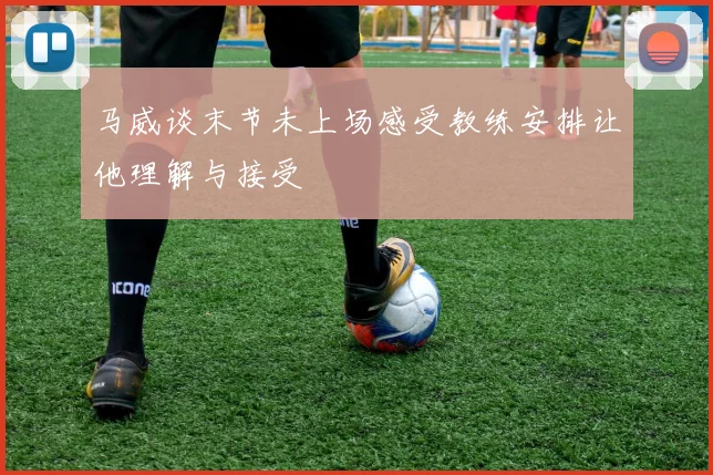 马威谈末节未上场感受教练安排让他理解与接受