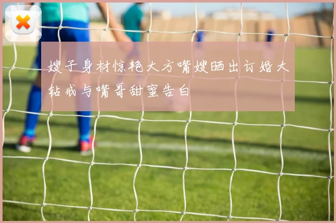 嫂子身材惊艳大方嘴嫂晒出订婚大钻戒与嘴哥甜蜜告白