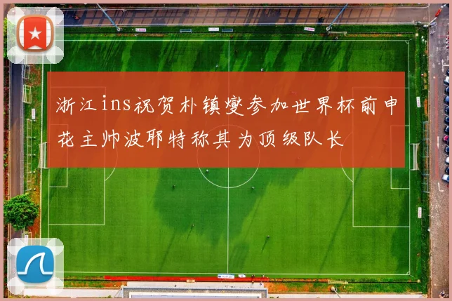 浙江ins祝贺朴镇燮参加世界杯前申花主帅波耶特称其为顶级队长