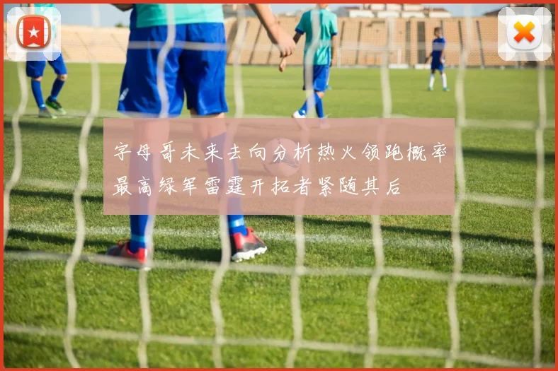 字母哥未来去向分析热火领跑概率最高绿军雷霆开拓者紧随其后
