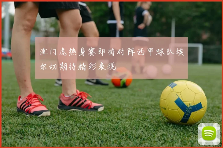 津门虎热身赛即将对阵西甲球队埃尔切期待精彩表现