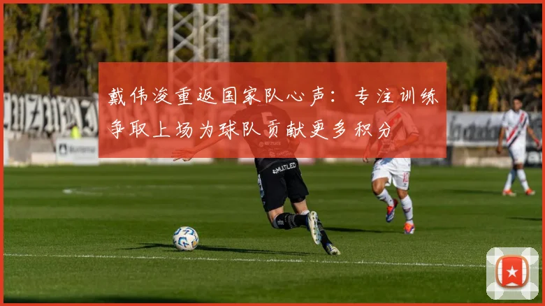 戴伟浚重返国家队心声：专注训练争取上场为球队贡献更多积分