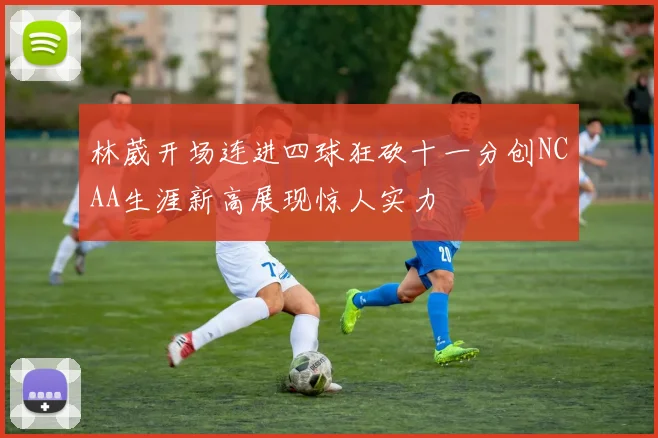 林葳开场连进四球狂砍十一分创NCAA生涯新高展现惊人实力