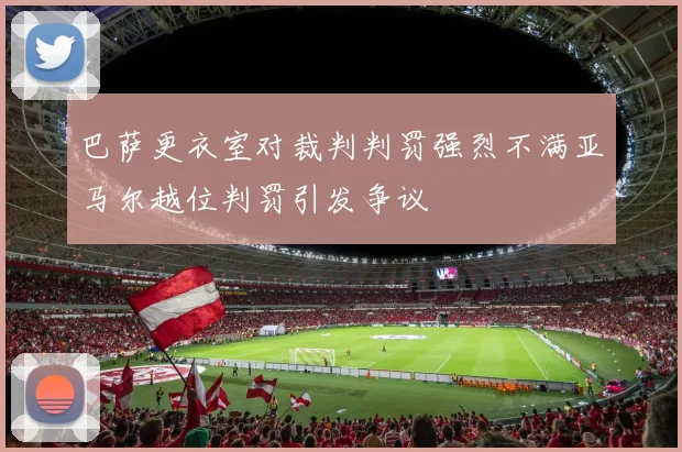 巴萨更衣室对裁判判罚强烈不满亚马尔越位判罚引发争议