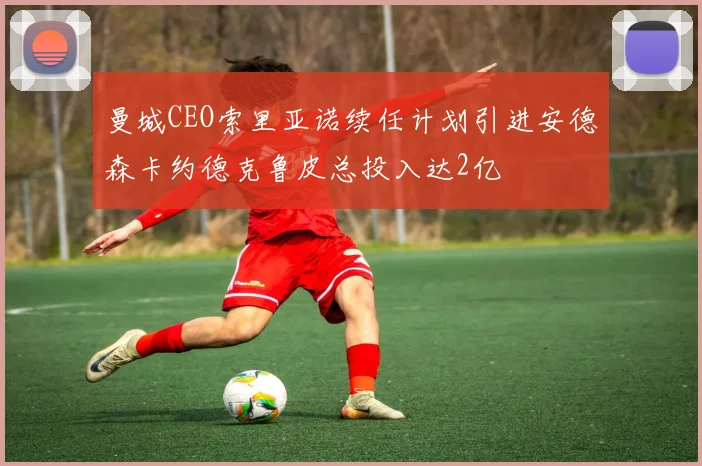 曼城CEO索里亚诺续任计划引进安德森卡约德克鲁皮总投入达2亿