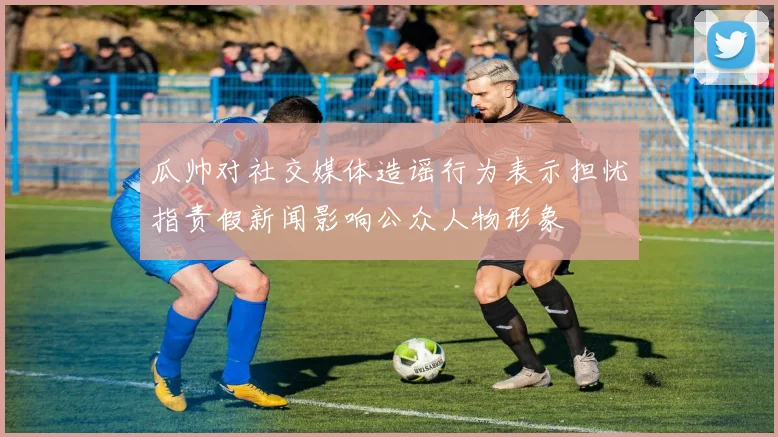 瓜帅对社交媒体造谣行为表示担忧指责假新闻影响公众人物形象