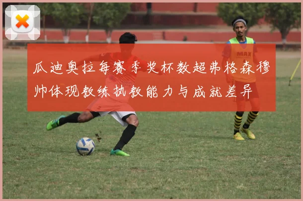 瓜迪奥拉每赛季奖杯数超弗格森穆帅体现教练执教能力与成就差异
